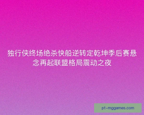 独行侠终场绝杀快船逆转定乾坤季后赛悬念再起联盟格局震动之夜 独行侠终场绝杀快船逆转定乾坤季后赛悬念再起联盟格局震动之夜