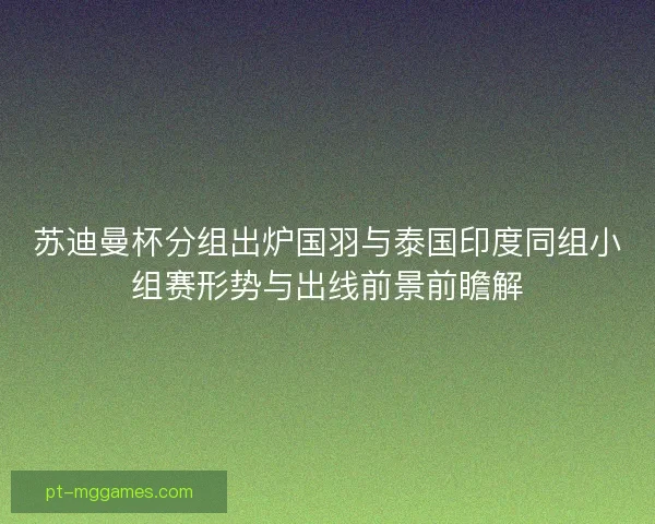 苏迪曼杯分组出炉国羽与泰国印度同组小组赛形势与出线前景前瞻解