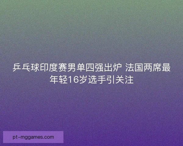 乒乓球印度赛男单四强出炉 法国两席最年轻16岁选手引关注