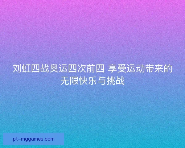 刘虹四战奥运四次前四 享受运动带来的无限快乐与挑战 刘虹四战奥运四次前四 享受运动带来的无限快乐与挑战