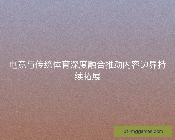 电竞与传统体育深度融合推动内容边界持续拓展