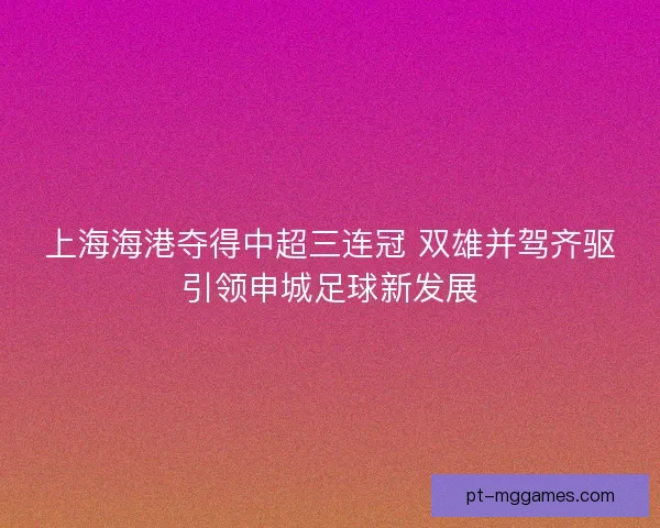 上海海港夺得中超三连冠 双雄并驾齐驱引领申城足球新发展 上海海港夺得中超三连冠 双雄并驾齐驱引领申城足球新发展