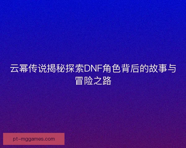 云幂传说揭秘探索DNF角色背后的故事与冒险之路