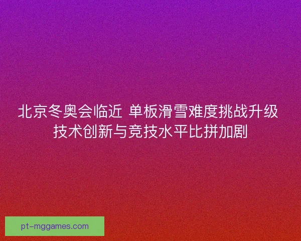 北京冬奥会临近 单板滑雪难度挑战升级 技术创新与竞技水平比拼加剧