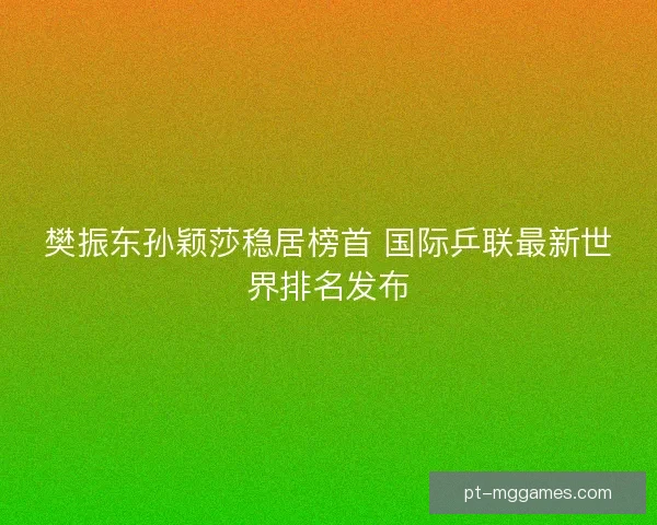 樊振东孙颖莎稳居榜首 国际乒联最新世界排名发布