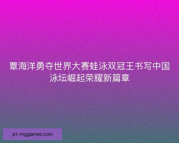 覃海洋勇夺世界大赛蛙泳双冠王书写中国泳坛崛起荣耀新篇章