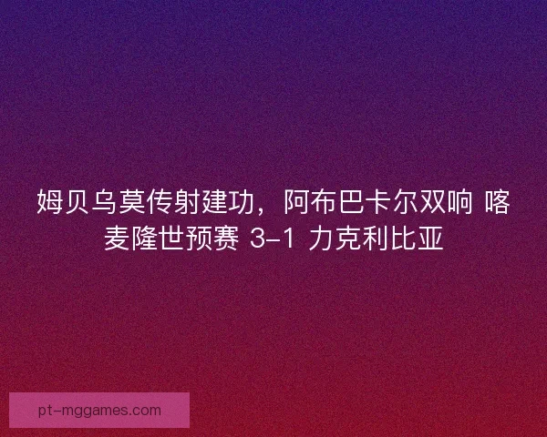 姆贝乌莫传射建功，阿布巴卡尔双响 喀麦隆世预赛 3-1 力克利比亚