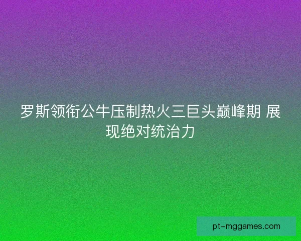 罗斯领衔公牛压制热火三巨头巅峰期 展现绝对统治力