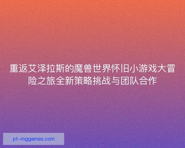 重返艾泽拉斯的魔兽世界怀旧小游戏大冒险之旅全新策略挑战与团队合作