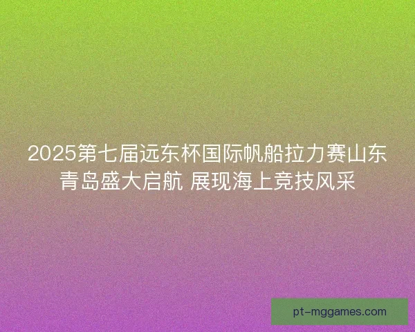 2025第七届远东杯国际帆船拉力赛山东青岛盛大启航 展现海上竞技风采