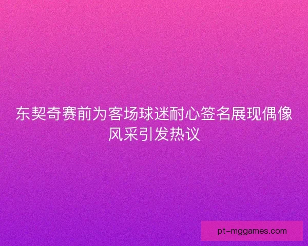 东契奇赛前为客场球迷耐心签名展现偶像风采引发热议