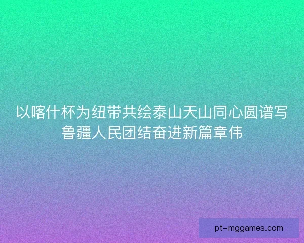 以喀什杯为纽带共绘泰山天山同心圆谱写鲁疆人民团结奋进新篇章伟
