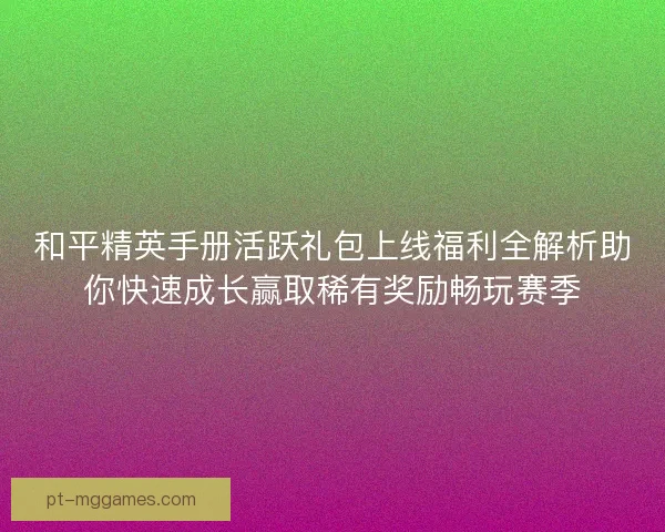 和平精英手册活跃礼包上线福利全解析助你快速成长赢取稀有奖励畅玩赛季