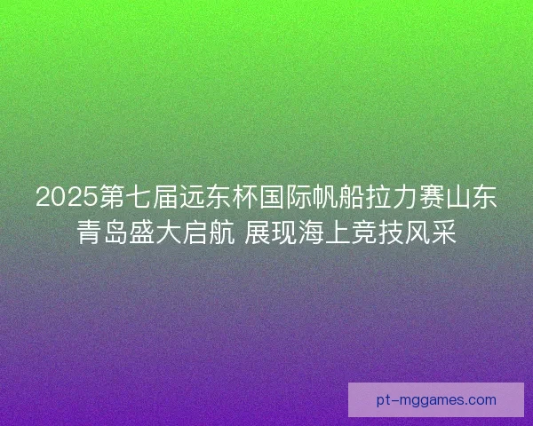 2025第七届远东杯国际帆船拉力赛山东青岛盛大启航 展现海上竞技风采
