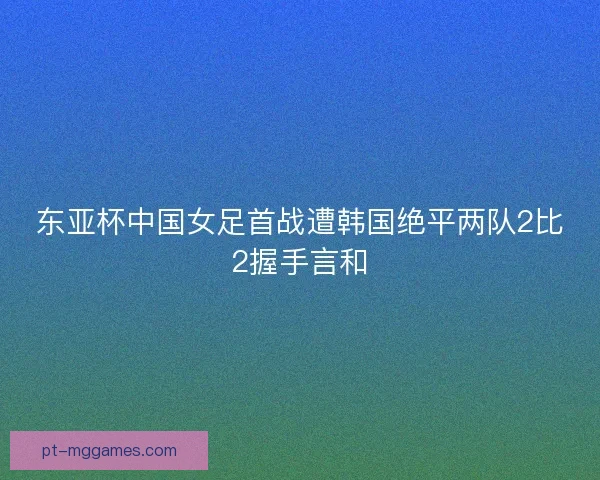 东亚杯中国女足首战遭韩国绝平两队2比2握手言和