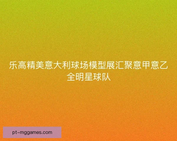 乐高精美意大利球场模型展汇聚意甲意乙全明星球队