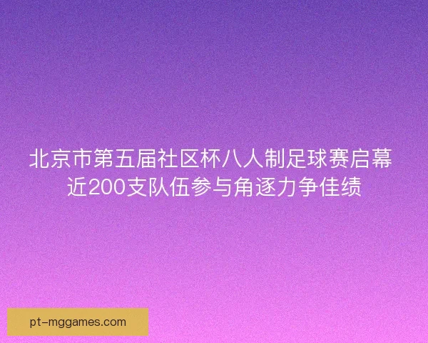 北京市第五届社区杯八人制足球赛启幕 近200支队伍参与角逐力争佳绩