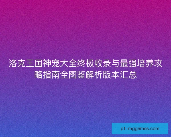 洛克王国神宠大全终极收录与最强培养攻略指南全图鉴解析版本汇总